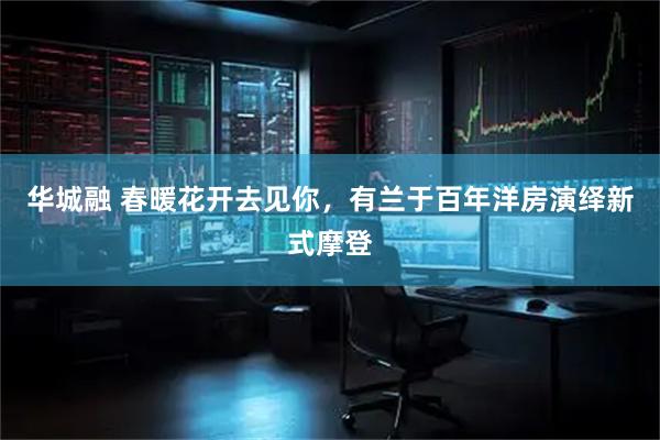 华城融 春暖花开去见你，有兰于百年洋房演绎新式摩登