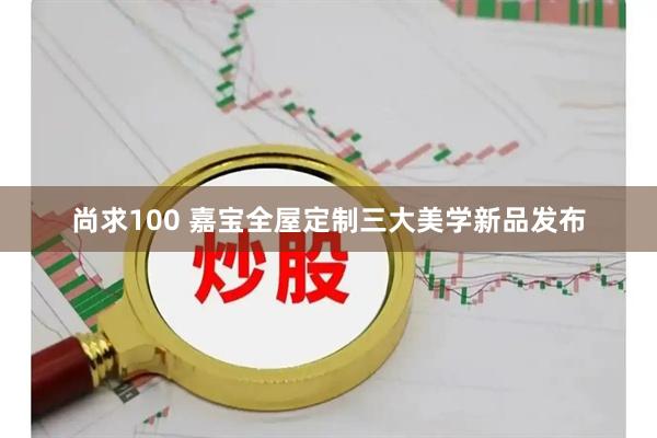 尚求100 嘉宝全屋定制三大美学新品发布