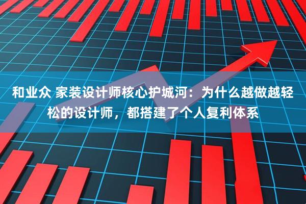 和业众 家装设计师核心护城河:为什么越做越轻松的设计师,都搭建了个人复利体系