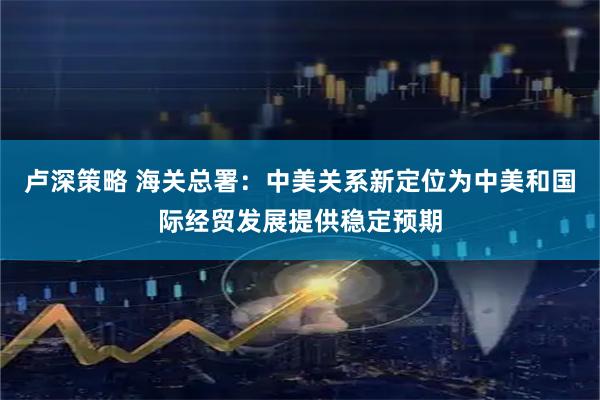 卢深策略 海关总署：中美关系新定位为中美和国际经贸发展提供稳定预期