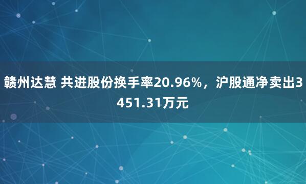 赣州达慧 共进股份换手率20.96%，沪股通净卖出3451.31万元