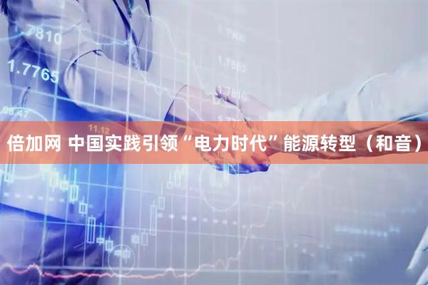 倍加网 中国实践引领“电力时代”能源转型（和音）