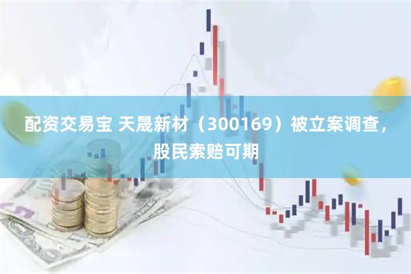 配资交易宝 天晟新材（300169）被立案调查，股民索赔可期