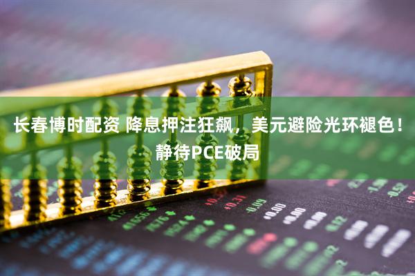 长春博时配资 降息押注狂飙，美元避险光环褪色！静待PCE破局