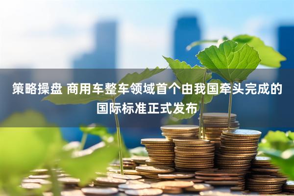 策略操盘 商用车整车领域首个由我国牵头完成的国际标准正式发布