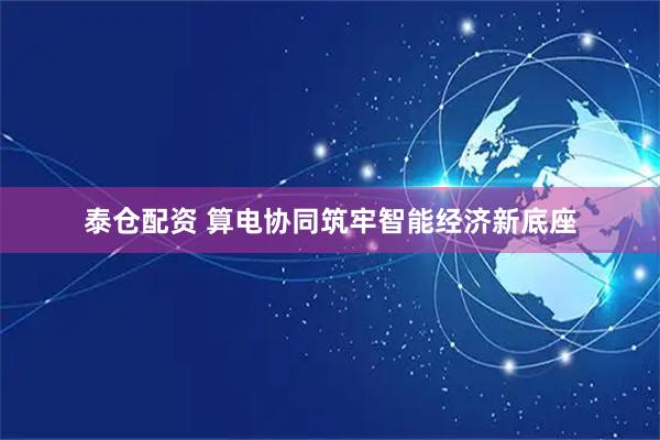 泰仓配资 算电协同筑牢智能经济新底座