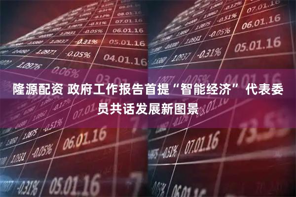 隆源配资 政府工作报告首提“智能经济” 代表委员共话发展新图景