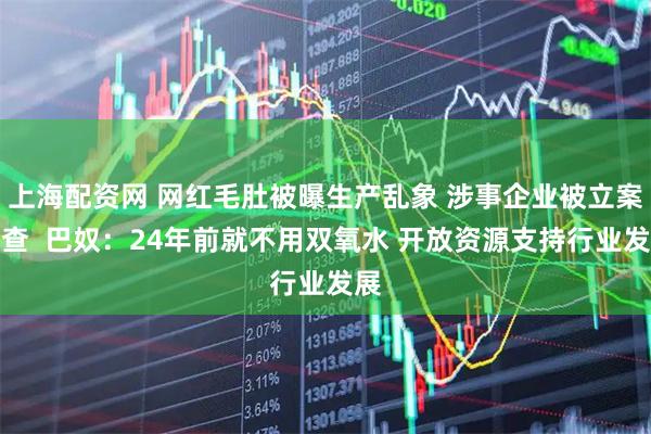 上海配资网 网红毛肚被曝生产乱象 涉事企业被立案调查  巴奴：24年前就不用双氧水 开放资源支持行业发展