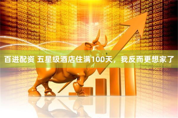 百进配资 五星级酒店住满100天,我反而更想家了