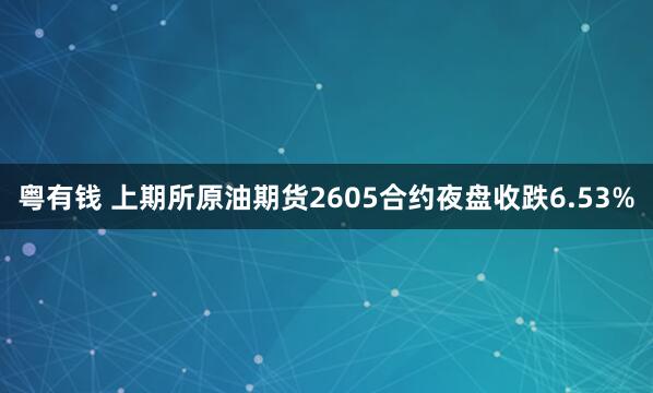 粤有钱 上期所原油期货2605合约夜盘收跌6.53%