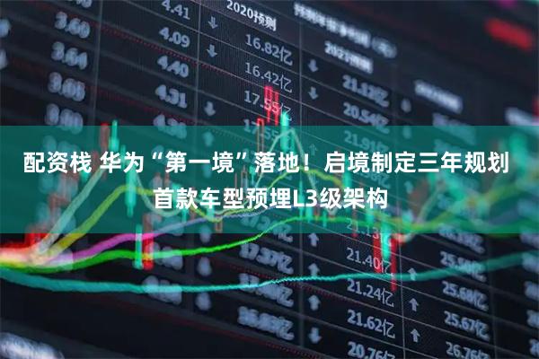 配资栈 华为“第一境”落地！启境制定三年规划 首款车型预埋L3级架构