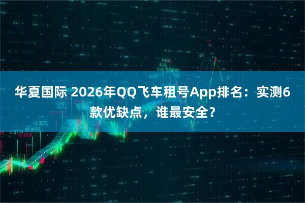华夏国际 2026年QQ飞车租号App排名：实测6款优缺点，谁最安全？