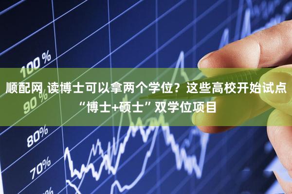顺配网 读博士可以拿两个学位？这些高校开始试点“博士+硕士”双学位项目