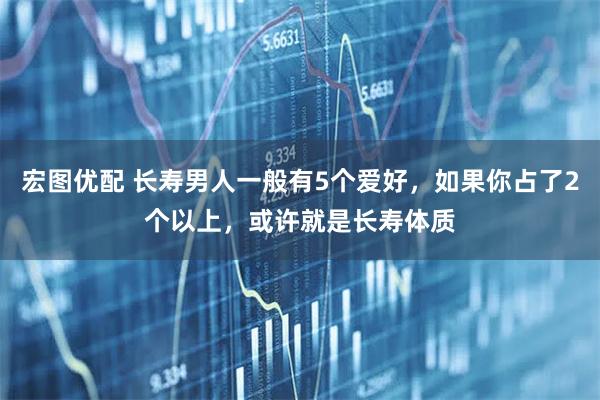宏图优配 长寿男人一般有5个爱好，如果你占了2个以上，或许就是长寿体质