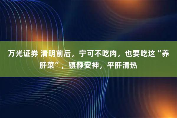 万光证券 清明前后，宁可不吃肉，也要吃这“养肝菜”，镇静安神，平肝清热