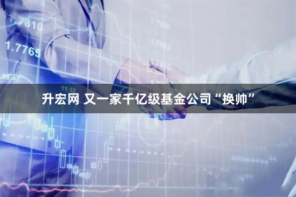 升宏网 又一家千亿级基金公司“换帅”