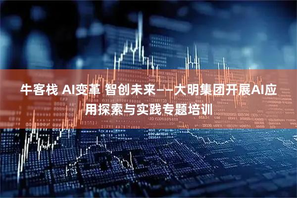 牛客栈 AI变革 智创未来——大明集团开展AI应用探索与实践专题培训