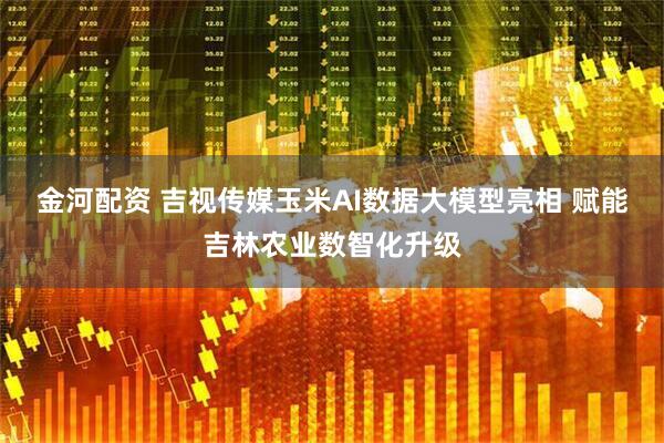 金河配资 吉视传媒玉米AI数据大模型亮相 赋能吉林农业数智化升级