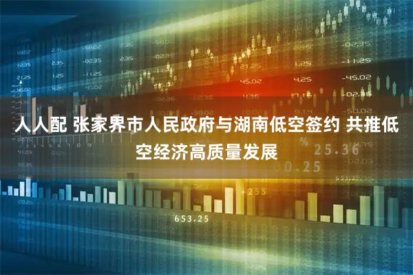 人人配 张家界市人民政府与湖南低空签约 共推低空经济高质量发展