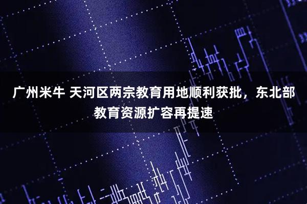 广州米牛 天河区两宗教育用地顺利获批，东北部教育资源扩容再提速