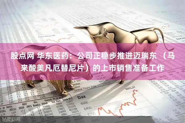 股点网 华东医药：公司正稳步推进迈瑞东 （马来酸美凡厄替尼片）的上市销售准备工作