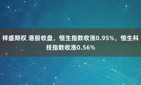 祥盛期权 港股收盘,恒生指数收涨0.95%,恒生科技指数收涨0.56%