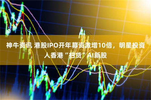 神牛资讯 港股IPO开年募资激增10倍，明星投资人香港“扫货”AI新股