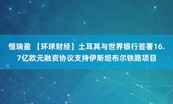 恒瑞盈 【环球财经】土耳其与世界银行签署16.7亿欧元融资协议支持伊斯坦布尔铁路项目