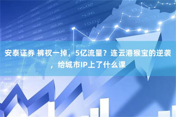 安泰证券 裤衩一掉，5亿流量？连云港猴宝的逆袭，给城市IP上了什么课
