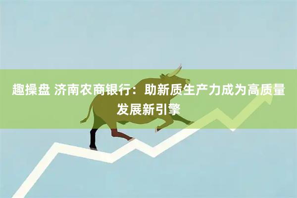 趣操盘 济南农商银行：助新质生产力成为高质量发展新引擎