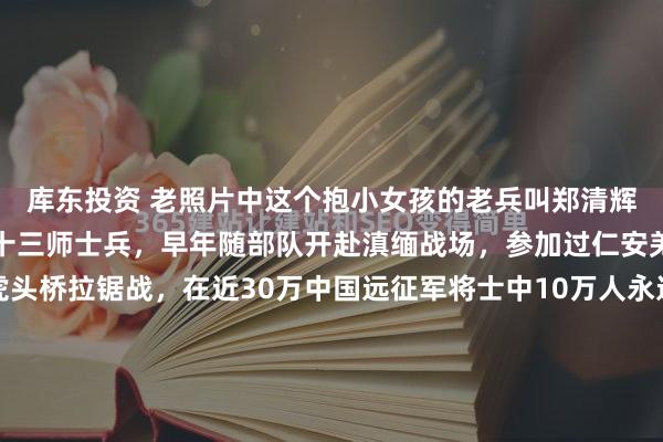 库东投资 老照片中这个抱小女孩的老兵叫郑清辉，他是远征军第五军九十三师士兵，早年随部队开赴滇缅战场，参加过仁安羌战役、胡康河谷及虎头桥拉锯战，在近30万中国远征军将士中10万人永远长眠在滇缅土地上的恶劣环境下，他却侥幸活了下来。1950年随所部撤往缅北金三角地区，成了无补给、无后援、无依托的“异域...