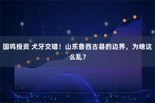 国鸣投资 犬牙交错！山东鲁西古县的边界，为啥这么乱？