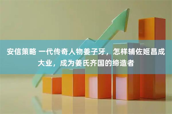安信策略 一代传奇人物姜子牙，怎样辅佐姬昌成大业，成为姜氏齐国的缔造者