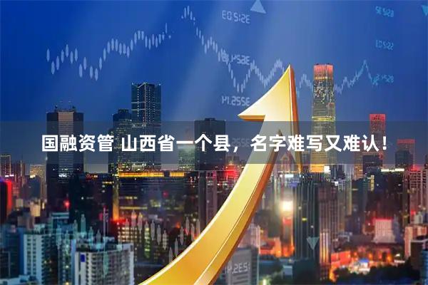国融资管 山西省一个县，名字难写又难认！