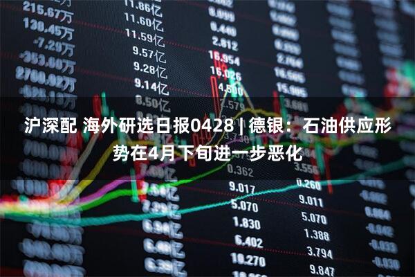 沪深配 海外研选日报0428 | 德银：石油供应形势在4月下旬进一步恶化