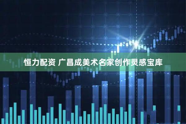 恒力配资 广昌成美术名家创作灵感宝库