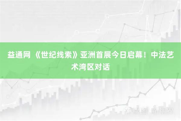 益通网 《世纪线索》亚洲首展今日启幕！中法艺术湾区对话
