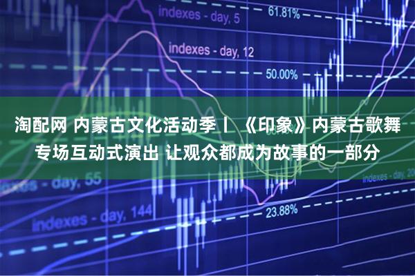 淘配网 内蒙古文化活动季丨 《印象》内蒙古歌舞专场互动式演出 让观众都成为故事的一部分