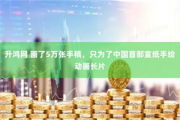 升鸿网 画了5万张手稿，只为了中国首部宣纸手绘动画长片