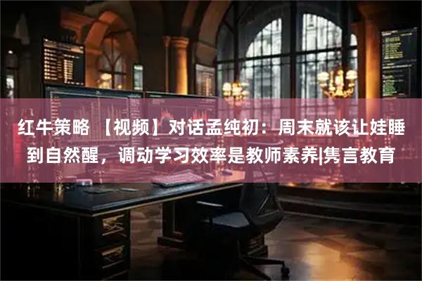 红牛策略 【视频】对话孟纯初：周末就该让娃睡到自然醒，调动学习效率是教师素养|隽言教育