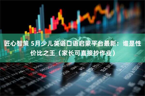 匠心智策 5月少儿英语口语启蒙平台最新：谁是性价比之王（家长可直接抄作业）
