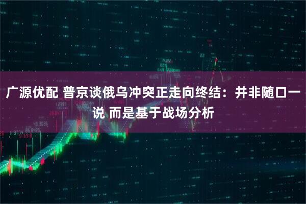 广源优配 普京谈俄乌冲突正走向终结：并非随口一说 而是基于战场分析