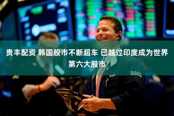 贵丰配资 韩国股市不断超车 已越过印度成为世界第六大股市