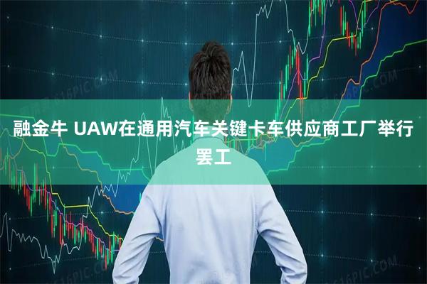 融金牛 UAW在通用汽车关键卡车供应商工厂举行罢工