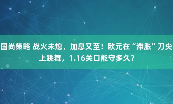 国尚策略 战火未熄，加息又至！欧元在“滞胀”刀尖上跳舞，1.16关口能守多久？