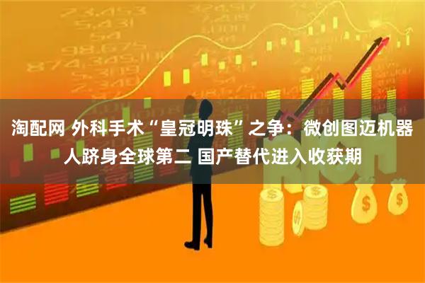 淘配网 外科手术“皇冠明珠”之争：微创图迈机器人跻身全球第二 国产替代进入收获期