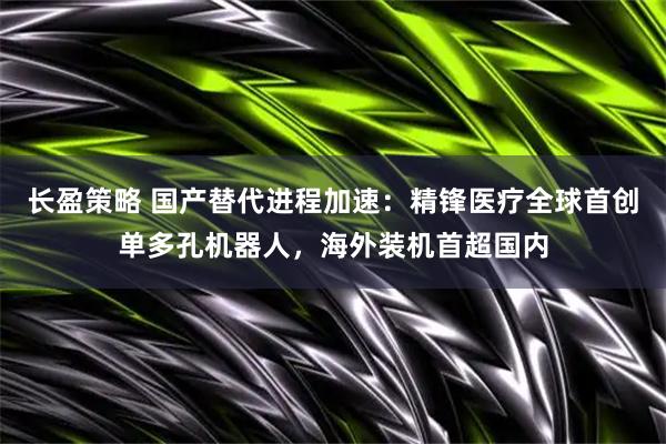 长盈策略 国产替代进程加速：精锋医疗全球首创单多孔机器人，海外装机首超国内