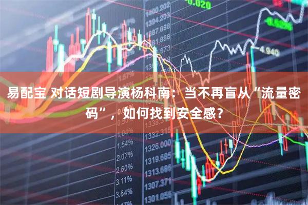 易配宝 对话短剧导演杨科南：当不再盲从“流量密码”，如何找到安全感？