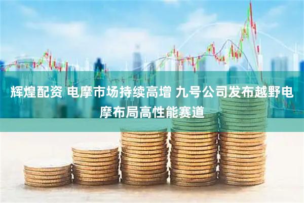 辉煌配资 电摩市场持续高增 九号公司发布越野电摩布局高性能赛道