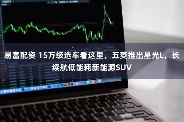 易富配资 15万级选车看这里，五菱推出星光L，长续航低能耗新能源SUV